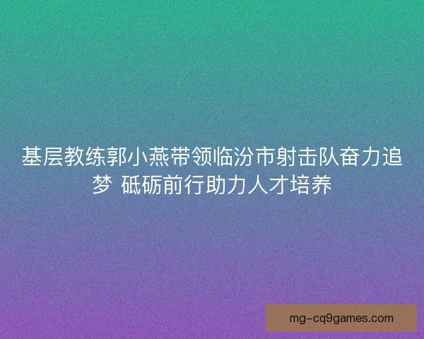 基层教练郭小燕带领临汾市射击队奋力追梦 砥砺前行助力人才培养